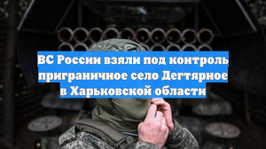 ВС России взяли под контроль приграничное село Дегтярное в Харьковской области