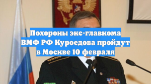 Похороны экс-главкома ВМФ РФ Куроедова пройдут в Москве 10 февраля