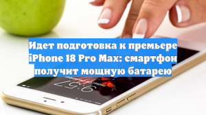 Идет подготовка к премьере iPhone 18 Pro Max: смартфон получит мощную батарею
