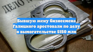 Экс-супругу миллиардера Галицкого арестовали по подозрению в вымогательстве