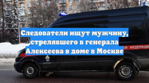 Следователи ищут мужчину, стрелявшего в генерала Алексеева в доме в Москве