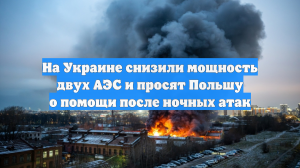 На Украине снизили мощность двух АЭС и просят Польшу о помощи после ночных атак