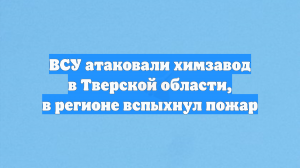 ВСУ атаковали химзавод в Тверской области, в регионе вспыхнул пожар