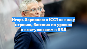Игорь Ларионов: в КХЛ не вижу игроков, близких по уровню к выступающим в НХЛ