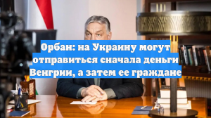 Орбан: на Украину могут отправиться сначала деньги Венгрии, а затем ее граждане