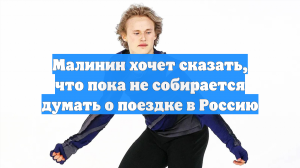 Малинин хочет сказать, что пока не собирается думать о поездке в Россию