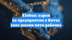 Xinhua: взрыв на предприятии в Китае унес жизни пяти рабочих