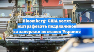 Bloomberg: США хотят оштрафовать подрядчиков за задержки поставок Украине