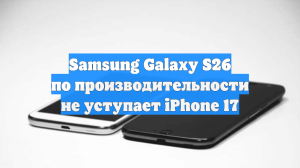 Samsung Galaxy S26 по производительности не уступает iPhone 17