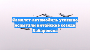 Самолет-автомобиль успешно испытали китайские соседи Хабаровска
