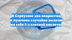 В Серпухове два подростка и мужчина случайно вылили на себя 5 л азотной кислоты