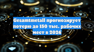 Gesamtmetall прогнозирует потерю до 150 тыс. рабочих мест в 2026