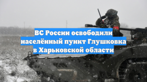 ВС России освободили населённый пункт Глушковка в Харьковской области