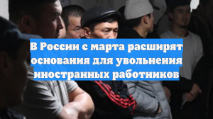 В России с марта расширят основания для увольнения иностранных работников