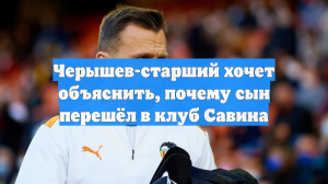 Черышев-старший хочет объяснить, почему сын перешёл в клуб Савина