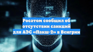 Росатом сообщил об отсутствии санкций для АЭС «Пакш-2» в Венгрии