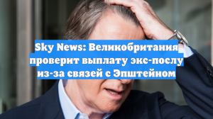 Sky News: Великобритания проверит выплату экс-послу из-за связей с Эпштейном