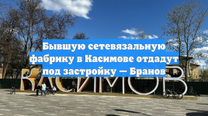 Бывшую сетевязальную фабрику в Касимове отдадут под застройку — Бранов