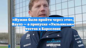 «Нужно было пройти через это». Ваулз — о пропуске «Уильямсом» тестов в Барселоне