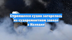 Строящееся судно загорелось на судоремонтном заводе в Находке