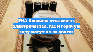 РИА Новости: отключить электричество, газ и горячую воду могут из-за долгов