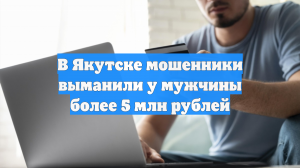 В Якутске мошенники выманили у мужчины более 5 млн рублей