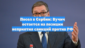 Посол в Сербии: Вучич остается на позиции неприятия санкций против РФ