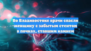 Во Владивостоке врачи спасли женщину с забытым стентом в почках, ставшим камнем