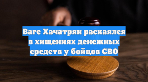 Ваге Хачатрян раскаялся в хищениях денежных средств у бойцов СВО