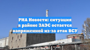 РИА Новости: ситуация в районе ЗАЭС остается напряженной из-за атак ВСУ