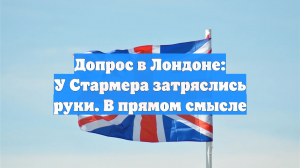 Допрос в Лондоне: У Стармера затряслись руки. В прямом смысле