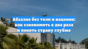 Абхазия без толп и наценок: как сэкономить в два раза и понять страну глубже