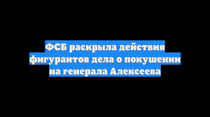ФСБ раскрыла действия фигурантов дела о покушении на генерала Алексеева
