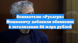 Основателю «Русагро» Мошковичу добавили обвинение в легализации 86 млрд рублей