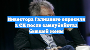 Инвестора Галицкого опросили в СК после самоубийства бывшей жены