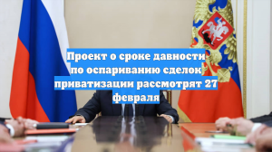 Проект о сроке давности по оспариванию сделок приватизации рассмотрят 27 февраля