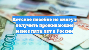 Детское пособие не смогут получить проживающие менее пяти лет в России