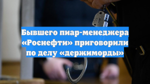 Бывшего пиар-менеджера «Роснефти» приговорили по делу «держиморды»