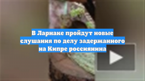 В Ларнаке пройдут новые слушания по делу задержанного на Кипре россиянина