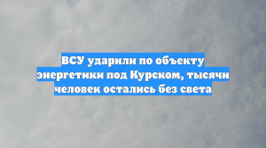 ВСУ ударили по объекту энергетики под Курском, тысячи человек остались без света