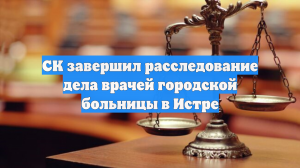 СК завершил расследование дела врачей городской больницы в Истре