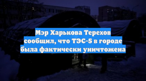 Мэр Харькова Терехов сообщил, что ТЭС-5 в городе была фактически уничтожена