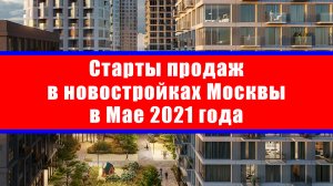 Старты продаж в новостройках Москвы в Мае 2021 года