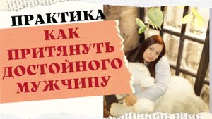 ПРАКТИКА . КАК ПРИТЯНУТЬ К СЕБЕ ДОСТОЙНОГО МУЖЧИНУ