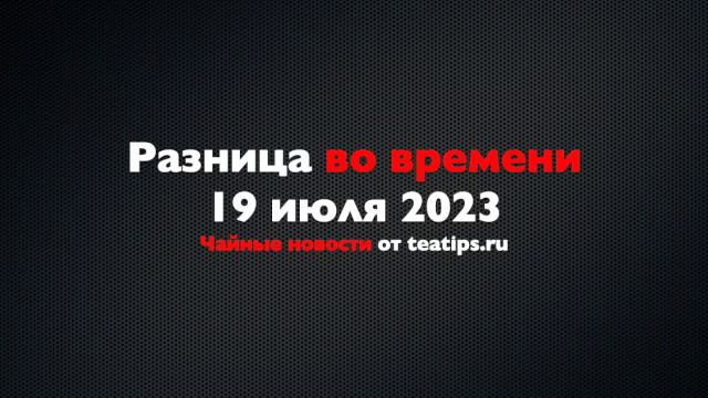 Разница во времени. Чайные новости от 19/07/2023