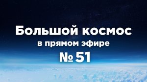 Большой космос в прямом эфире. Выпуск №51