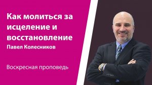 Как молиться за исцеление и восстановление. Павел Колесников, проповедь от 21 апреля 2024