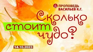 СКОЛЬКО СТОИТ ЧУДО? 14.10.2023 г. Проповедь - Васильев К.Г.