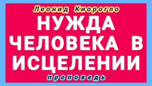 НУЖДА ЧЕЛОВЕКА В ИСЦЕЛЕНИИ (Леонид Киорогло, проповедь).