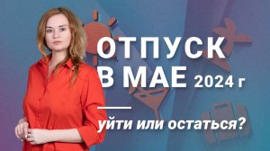 Отпуск в мае 2024 года: уйти или остаться?
